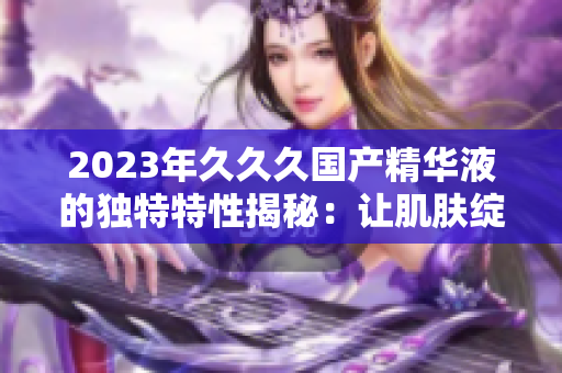 2023年久久久國(guó)產(chǎn)精華液的獨(dú)特特性揭秘:讓肌膚綻放年輕光彩的秘密 2023年久久久國(guó)產(chǎn)精華液的獨(dú)特特性揭秘:讓肌膚綻放年輕光彩的秘密