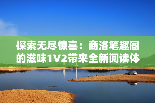 探索無盡驚喜：商洛筆趣閣的滋味1V2帶來全新閱讀體驗