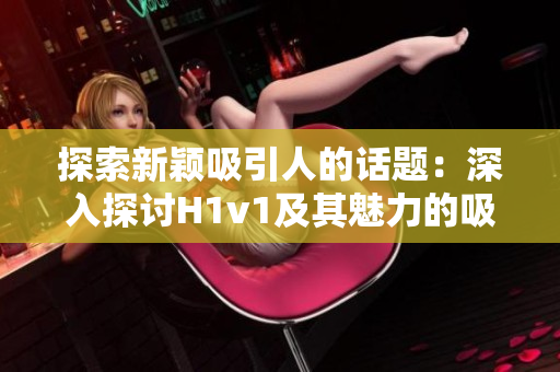 探索新穎吸引人的話題:深入探討H1v1及其魅力的吸引力 探索新穎吸引人的話題:深入探討H1v1及其魅力的吸引力