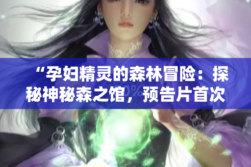 “孕婦精靈的森林冒險：探秘神秘森之館，預告片首次曝光”