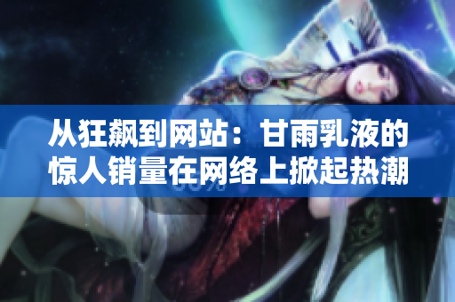 從狂飆到網(wǎng)站：甘雨乳液的驚人銷量在網(wǎng)絡(luò)上掀起熱潮