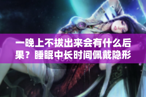 一晚上不拔出來會(huì)有什么后果？睡眠中長(zhǎng)時(shí)間佩戴隱形眼鏡的風(fēng)險(xiǎn)如何？