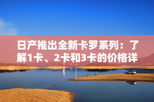 日產(chǎn)推出全新卡羅系列：了解1卡、2卡和3卡的價格詳情