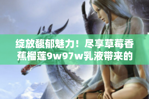 綻放馥郁魅力！盡享草莓香蕉榴蓮9w97w乳液帶來的滋養(yǎng)與舒緩