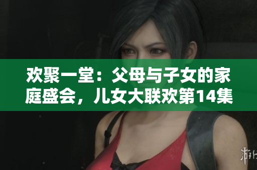 歡聚一堂：父母與子女的家庭盛會，兒女大聯(lián)歡第14集