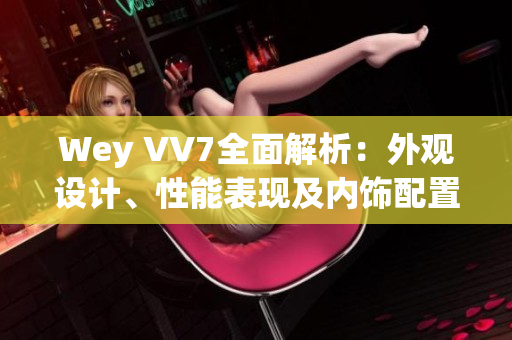 Wey VV7全面解析：外觀設(shè)計(jì)、性能表現(xiàn)及內(nèi)飾配置一覽