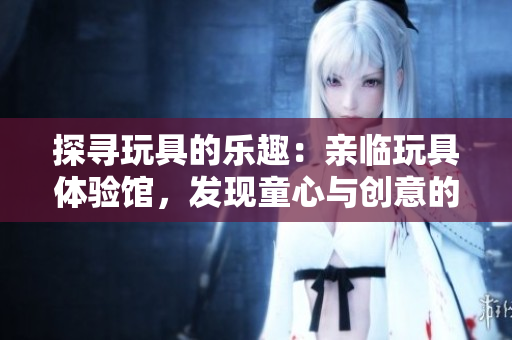 探尋玩具的樂(lè)趣：親臨玩具體驗(yàn)館，發(fā)現(xiàn)童心與創(chuàng)意的樂(lè)園