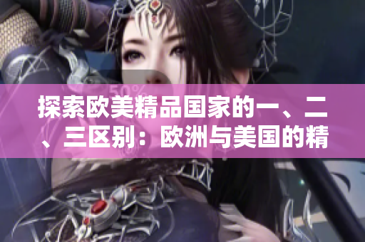 探索歐美精品國(guó)家的一、二、三區(qū)別：歐洲與美國(guó)的精品產(chǎn)業(yè)差異解析