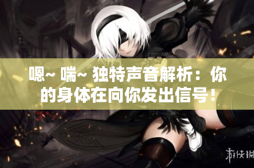 嗯~ 喘~ 獨(dú)特聲音解析：你的身體在向你發(fā)出信號(hào)！