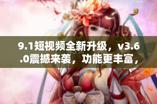9.1短視頻全新升級，v3.6.0震撼來襲，功能更豐富，體驗更優(yōu)越