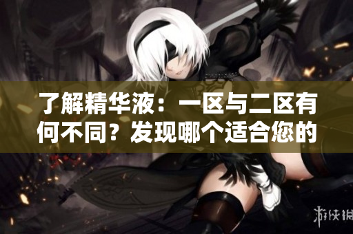 了解精華液：一區(qū)與二區(qū)有何不同？發(fā)現(xiàn)哪個(gè)適合您的肌膚需求！