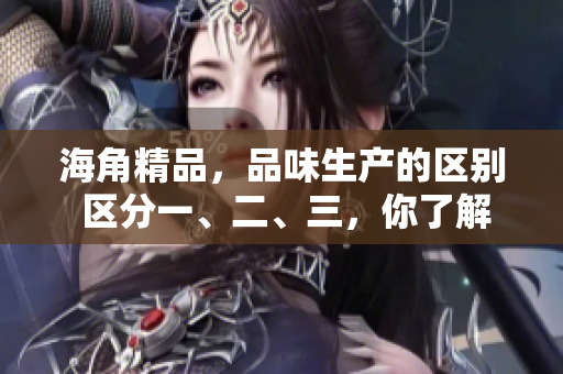 海角精品，品味生產(chǎn)的區(qū)別 區(qū)分一、二、三，你了解嗎？