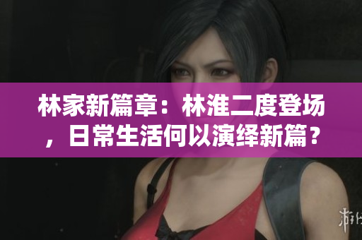 林家新篇章：林淮二度登場，日常生活何以演繹新篇？