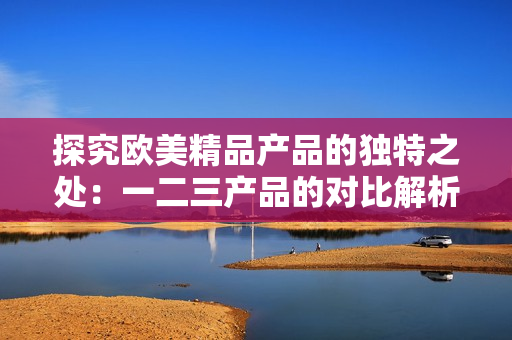 探究歐美精品產(chǎn)品的獨特之處：一二三產(chǎn)品的對比解析