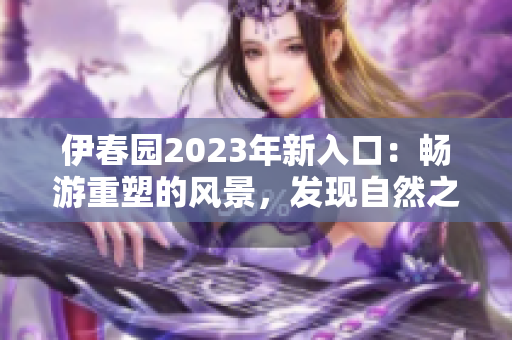 伊春園2023年新入口：暢游重塑的風(fēng)景，發(fā)現(xiàn)自然之美