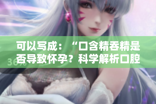 可以寫成：“口含精吞精是否導(dǎo)致懷孕？科學(xué)解析口腔吞咽與生育關(guān)系”
