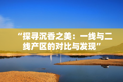 “探尋沉香之美：一線與二線產(chǎn)區(qū)的對比與發(fā)現(xiàn)”