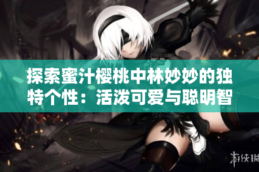 探索蜜汁櫻桃中林妙妙的獨(dú)特個(gè)性：活潑可愛與聰明智慧的完美融合