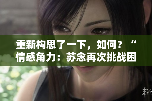 重新構(gòu)思了一下，如何？“情感角力：蘇念再次挑戰(zhàn)困境”