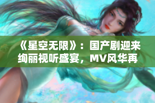 《星空無限》：國產(chǎn)劇迎來絢麗視聽盛宴，MV風(fēng)華再現(xiàn)異世風(fēng)貌