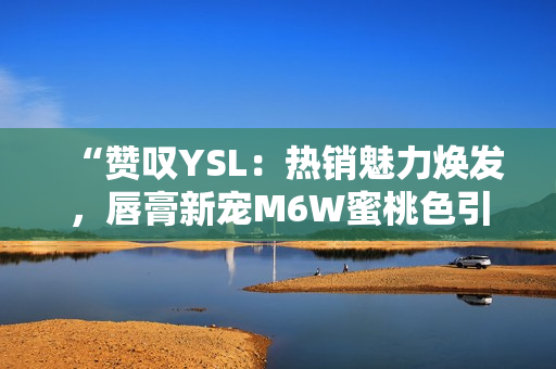 “贊嘆YSL：熱銷魅力煥發(fā)，唇膏新寵M6W蜜桃色引領(lǐng)時尚潮流！”