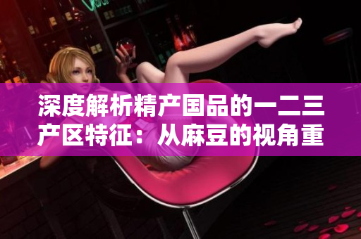 深度解析精產(chǎn)國品的一二三產(chǎn)區(qū)特征：從麻豆的視角重新審視產(chǎn)業(yè)差異