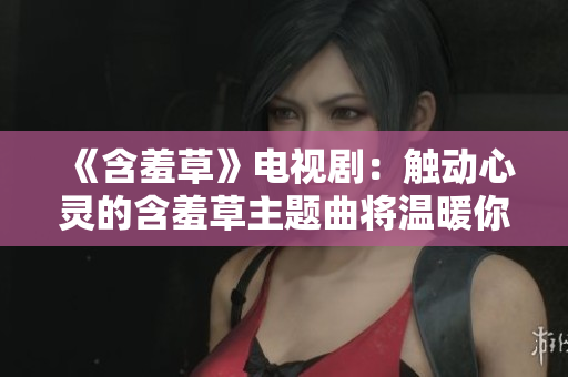 《含羞草》電視劇：觸動(dòng)心靈的含羞草主題曲將溫暖你的歲月