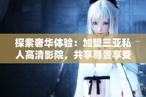 探索奢華體驗(yàn)：加盟三亞私人高清影院，共享尊貴享受，暢享電影新境界！