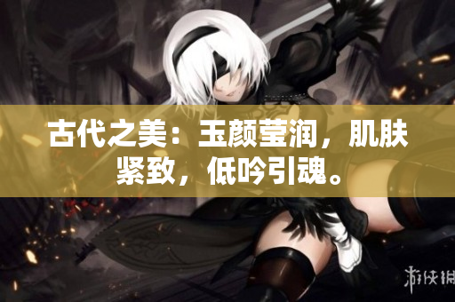古代之美：玉顏瑩潤，肌膚緊致，低吟引魂。