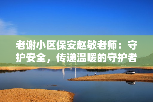 老謝小區(qū)保安趙敏老師：守護安全，傳遞溫暖的守護者