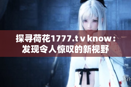 探尋荷花1777.tⅴknow：發(fā)現(xiàn)令人驚嘆的新視野