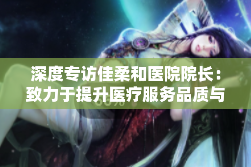 深度專訪佳柔和醫(yī)院院長(zhǎng)：致力于提升醫(yī)療服務(wù)品質(zhì)與醫(yī)患溝通