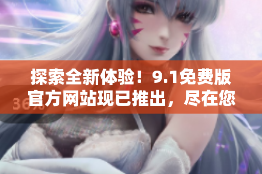 探索全新體驗！9.1免費版官方網(wǎng)站現(xiàn)已推出，盡在您的觸手可及之處