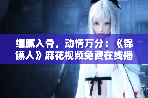 細(xì)膩入骨，動情萬分：《錦鏢人》麻花視頻免費在線播放，精彩不容錯過！