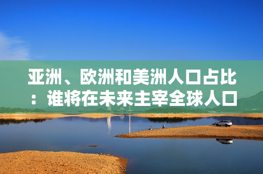 亞洲、歐洲和美洲人口占比：誰將在未來主宰全球人口格局？