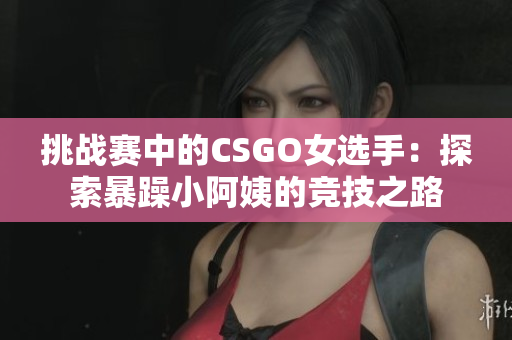挑戰(zhàn)賽中的CSGO女選手：探索暴躁小阿姨的競技之路