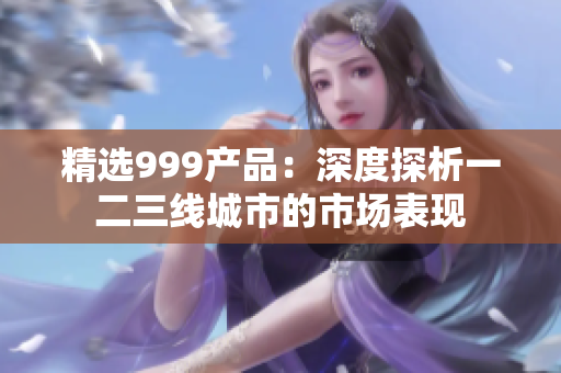 精選999產(chǎn)品：深度探析一二三線城市的市場表現(xiàn)