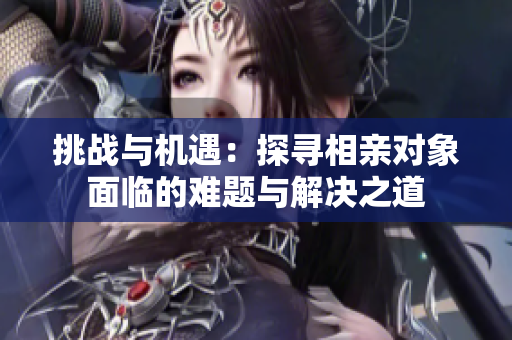 挑戰(zhàn)與機(jī)遇：探尋相親對象面臨的難題與解決之道