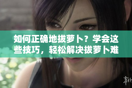 如何正確地拔蘿卜？學(xué)會這些技巧，輕松解決拔蘿卜難題！