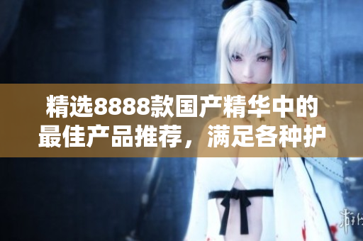 精選8888款國(guó)產(chǎn)精華中的最佳產(chǎn)品推薦，滿足各種護(hù)膚需求