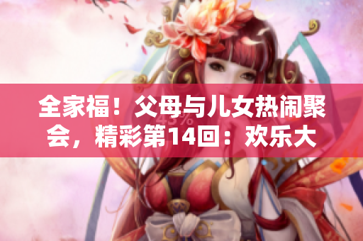 全家福！父母與兒女熱鬧聚會，精彩第14回：歡樂大聯(lián)歡