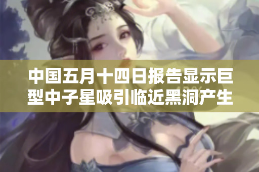 中國(guó)五月十四日?qǐng)?bào)告顯示巨型中子星吸引臨近黑洞產(chǎn)生引力波