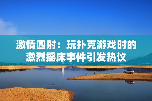 激情四射：玩撲克游戲時的激烈搖床事件引發(fā)熱議