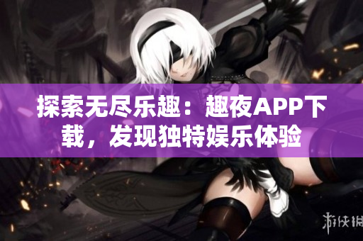 探索無盡樂趣：趣夜APP下載，發(fā)現(xiàn)獨特娛樂體驗
