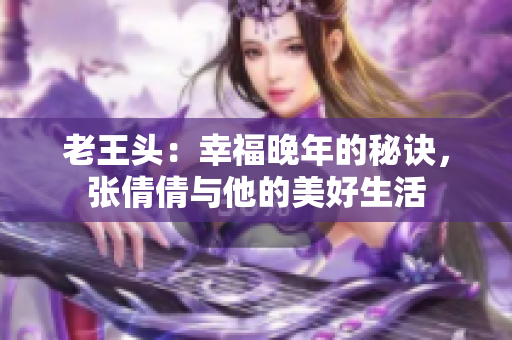 老王頭：幸福晚年的秘訣，張倩倩與他的美好生活