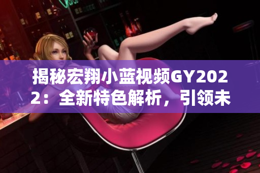 揭秘宏翔小藍(lán)視頻GY2022：全新特色解析，引領(lǐng)未來出行潮流