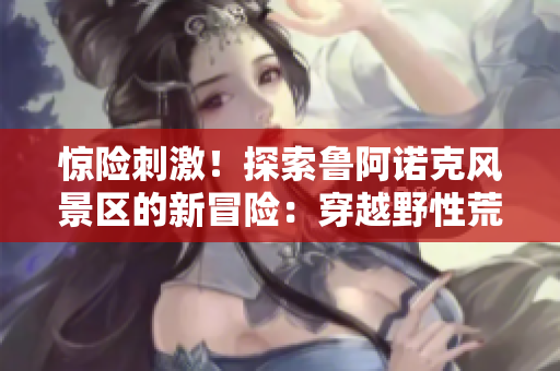 驚險(xiǎn)刺激！探索魯阿諾克風(fēng)景區(qū)的新冒險(xiǎn)：穿越野性荒野，感受自然的震撼與挑戰(zhàn)