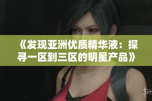 《發(fā)現(xiàn)亞洲優(yōu)質(zhì)精華液：探尋一區(qū)到三區(qū)的明星產(chǎn)品》