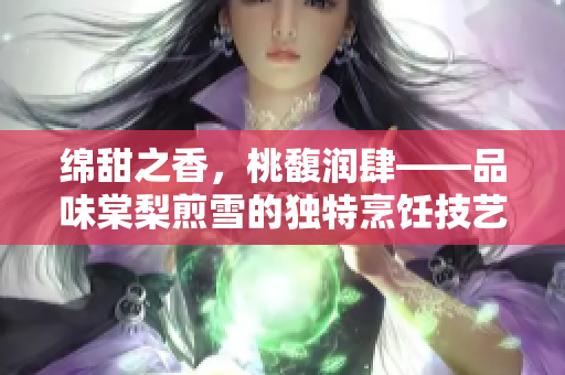 綿甜之香，桃馥潤肆——品味棠梨煎雪的獨(dú)特烹飪技藝