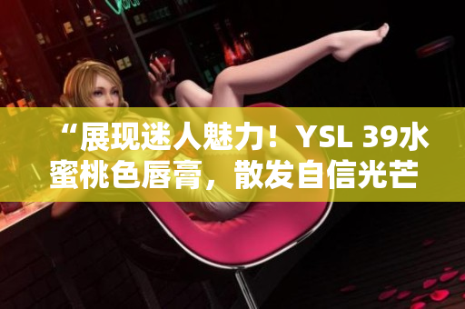 “展現(xiàn)迷人魅力！YSL 39水蜜桃色唇膏，散發(fā)自信光芒！”